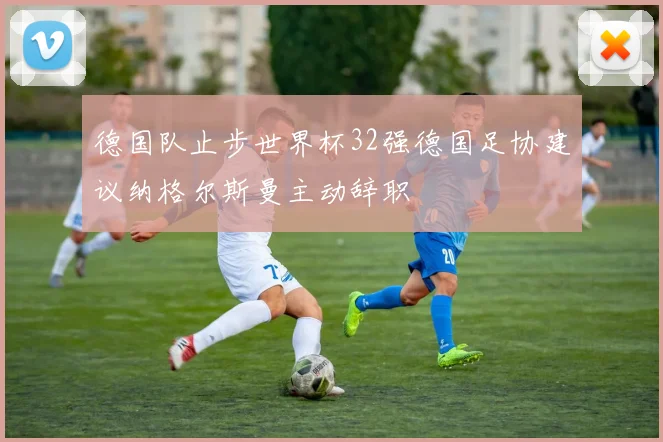 德国队止步世界杯32强德国足协建议纳格尔斯曼主动辞职