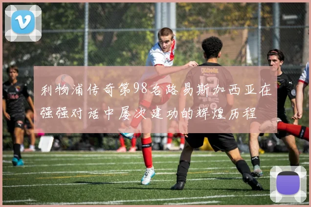 利物浦传奇第98名路易斯加西亚在强强对话中屡次建功的辉煌历程