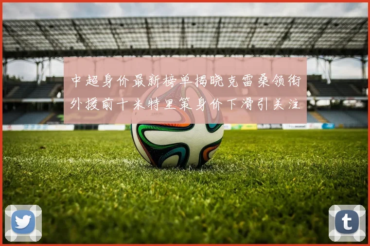 中超身价最新榜单揭晓克雷桑领衔外援前十米特里策身价下滑引关注