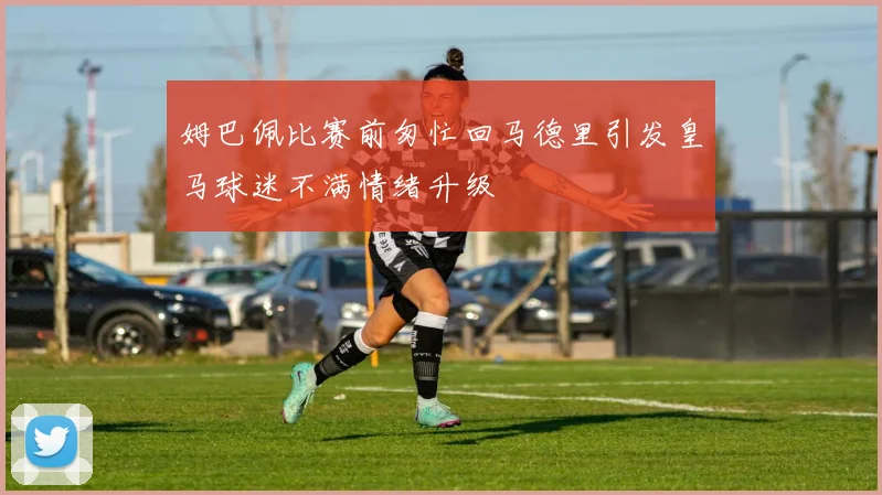 姆巴佩比赛前匆忙回马德里引发皇马球迷不满情绪升级