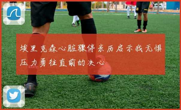 埃里克森心脏骤停亲历启示我无惧压力勇往直前的决心