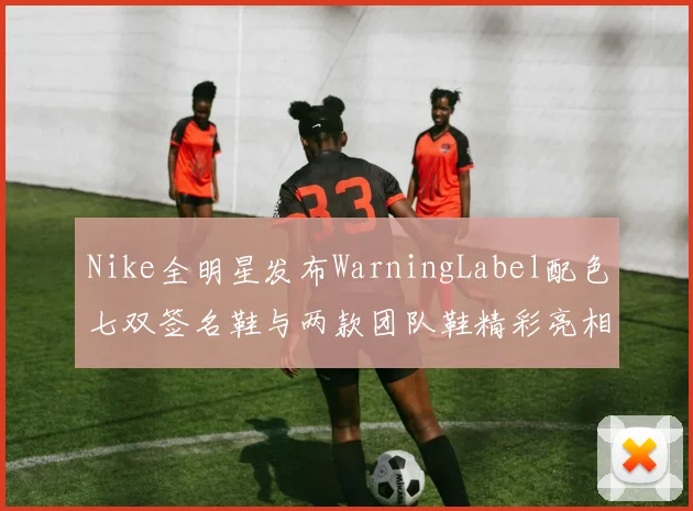 Nike全明星发布WarningLabel配色七双签名鞋与两款团队鞋精彩亮相