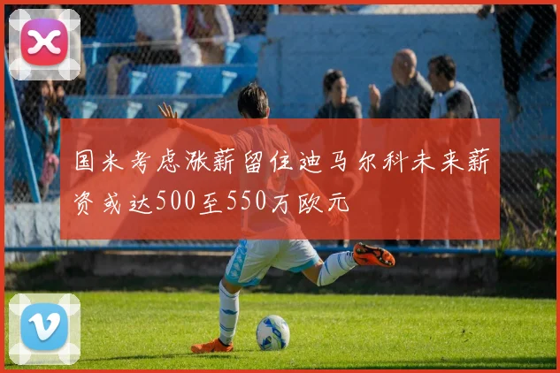 国米考虑涨薪留住迪马尔科未来薪资或达500至550万欧元