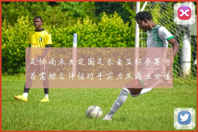 足协尚未决定国足东南亚杯参赛与否需综合评估对手实力及商业价值