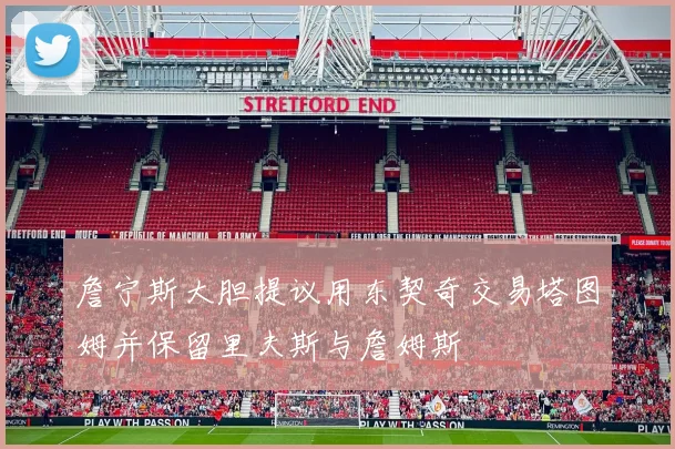 詹宁斯大胆提议用东契奇交易塔图姆并保留里夫斯与詹姆斯