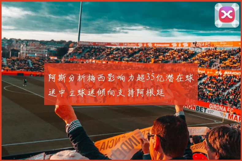 阿斯分析梅西影响力超35亿潜在球迷中立球迷倾向支持阿根廷