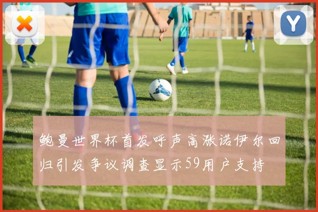 鲍曼世界杯首发呼声高涨诺伊尔回归引发争议调查显示59用户支持