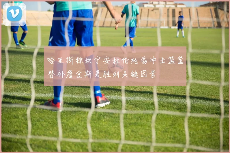 哈里斯称坎宁安杜伦轮番冲击篮筐替补詹金斯是胜利关键因素