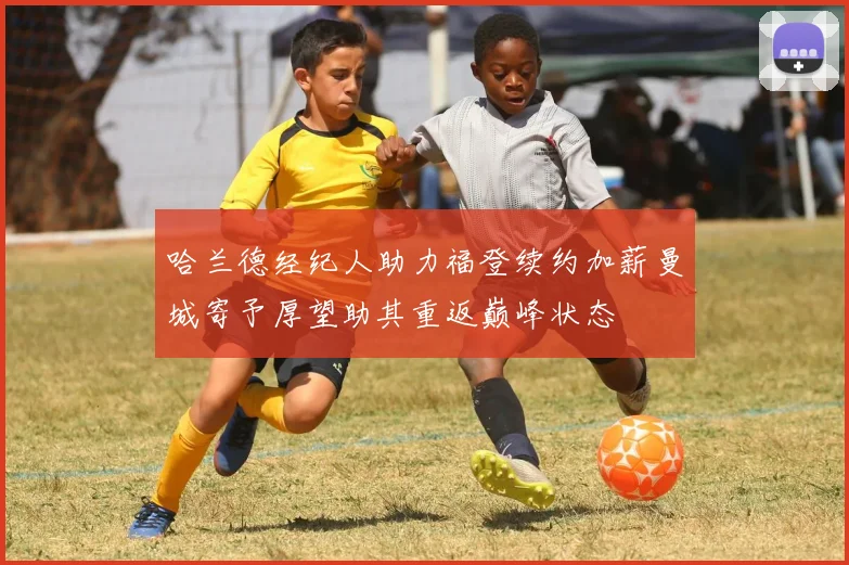 哈兰德经纪人助力福登续约加薪曼城寄予厚望助其重返巅峰状态